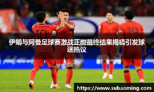 伊朗与阿曼足球赛激战正酣最终结果揭晓引发球迷热议
